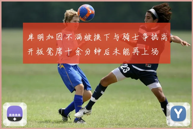 库明加因不满被换下与骑士争执离开板凳席十余分钟后未能再上场