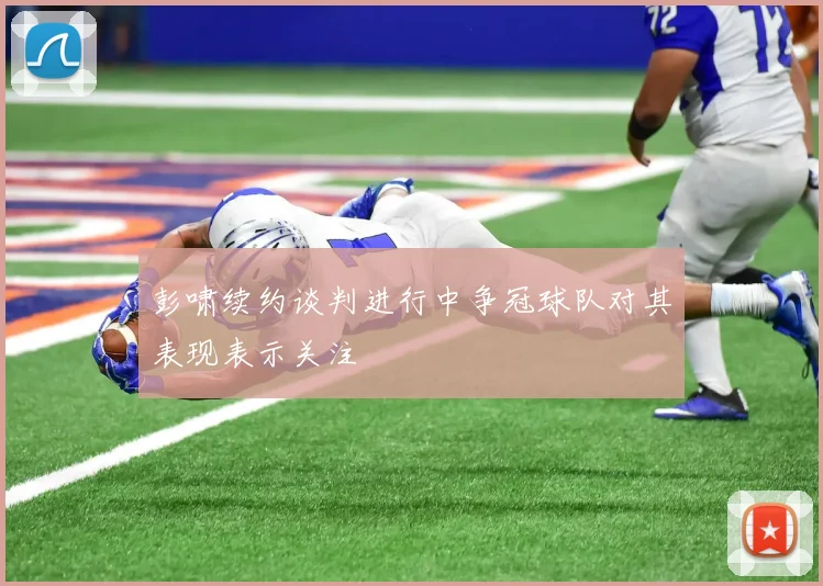 彭啸续约谈判进行中争冠球队对其表现表示关注