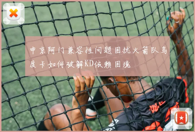 申京阿门兼容性问题困扰火箭队乌度卡如何破解KD依赖困境