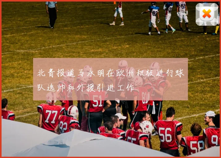 北青报道马永明在欧洲积极进行球队选帅和外援引进工作