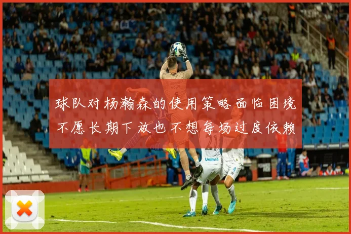 球队对杨瀚森的使用策略面临困境不愿长期下放也不想每场过度依赖