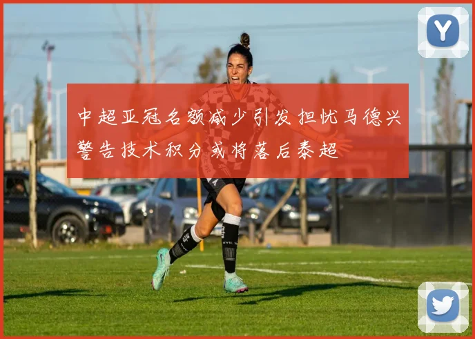 中超亚冠名额减少引发担忧马德兴警告技术积分或将落后泰超
