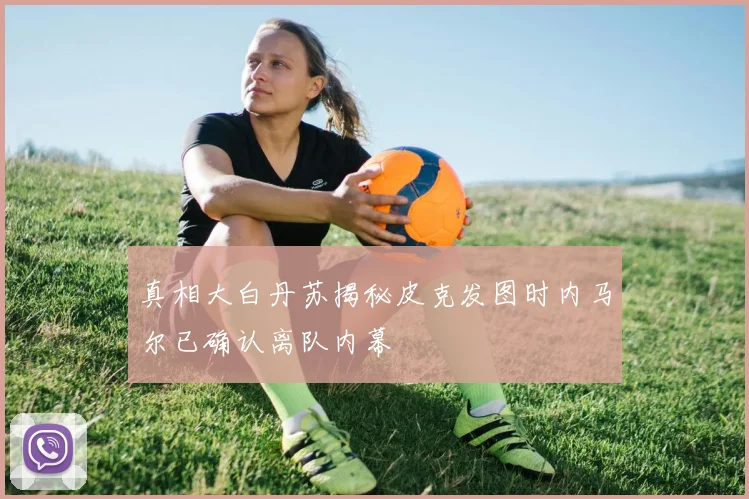 真相大白丹苏揭秘皮克发图时内马尔已确认离队内幕