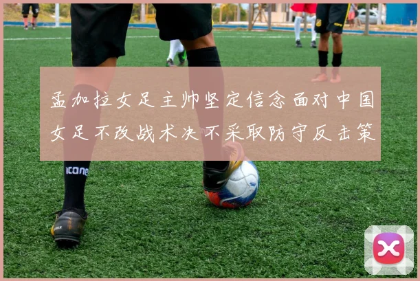 孟加拉女足主帅坚定信念面对中国女足不改战术决不采取防守反击策略