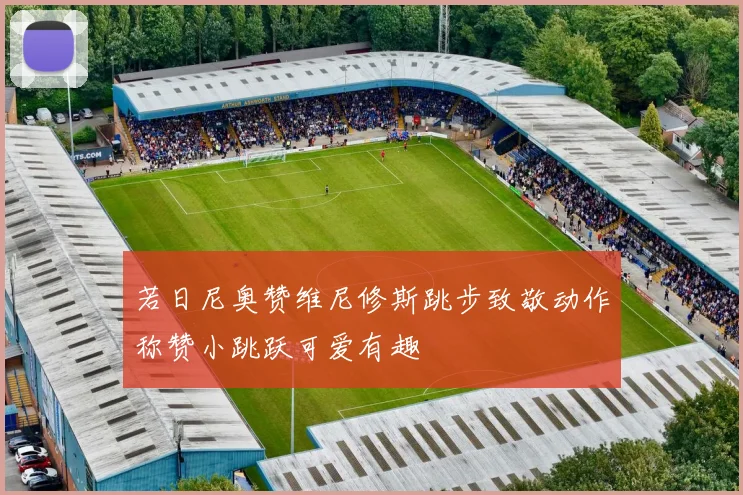 若日尼奥赞维尼修斯跳步致敬动作称赞小跳跃可爱有趣