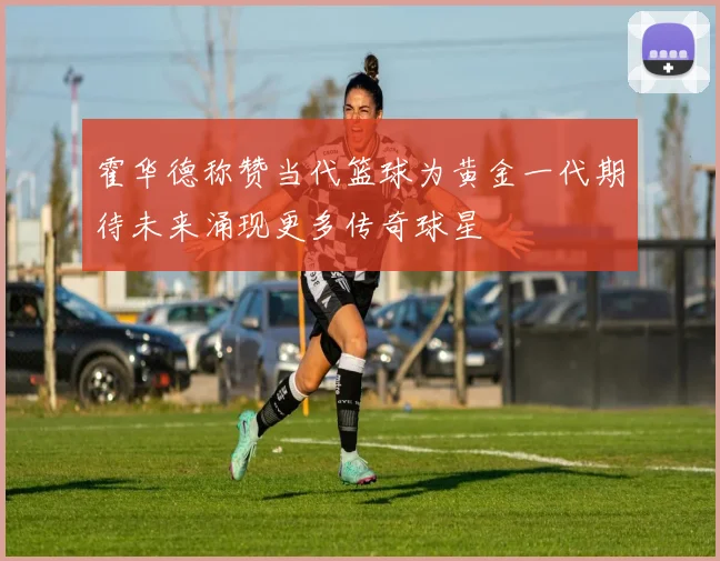 霍华德称赞当代篮球为黄金一代期待未来涌现更多传奇球星