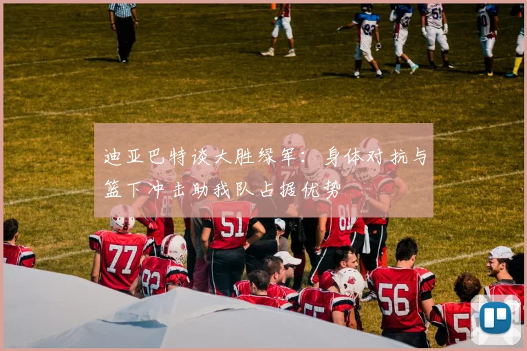 迪亚巴特谈大胜绿军：身体对抗与篮下冲击助我队占据优势