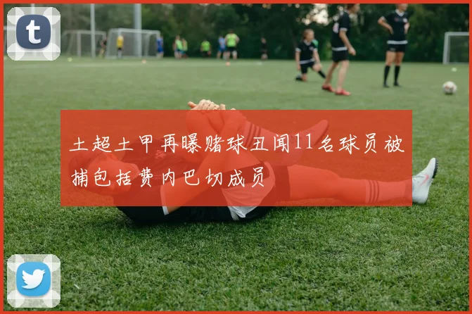 土超土甲再曝赌球丑闻11名球员被捕包括费内巴切成员