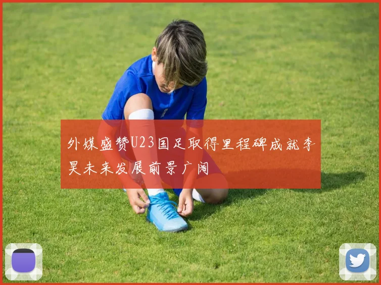外媒盛赞U23国足取得里程碑成就李昊未来发展前景广阔