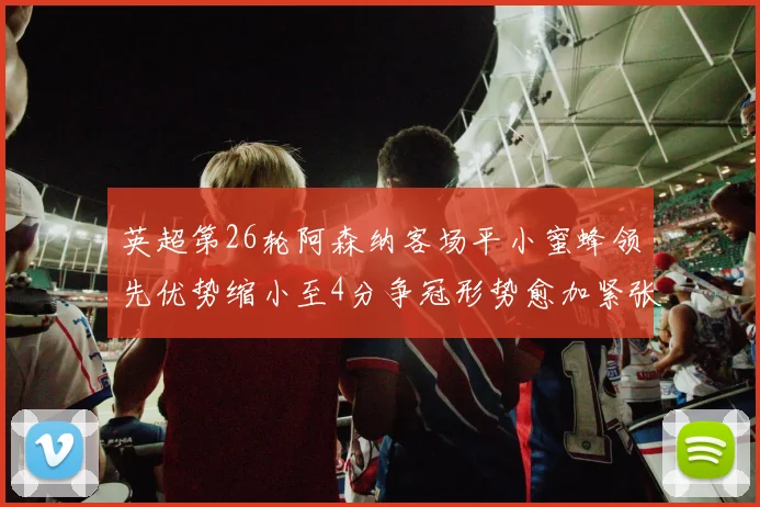 英超第26轮阿森纳客场平小蜜蜂领先优势缩小至4分争冠形势愈加紧张