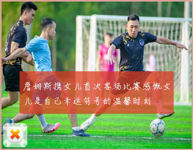詹姆斯携女儿首次客场比赛感慨女儿是自己幸运符号的温馨时刻