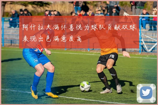阿什拉夫满怀喜悦为球队贡献双球表现出色满意度高