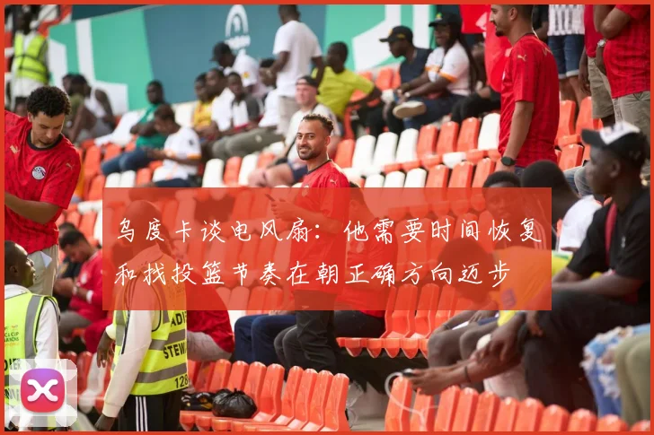 乌度卡谈电风扇：他需要时间恢复和找投篮节奏在朝正确方向迈步