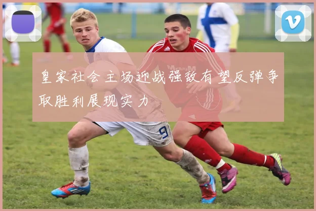 皇家社会主场迎战强敌有望反弹争取胜利展现实力