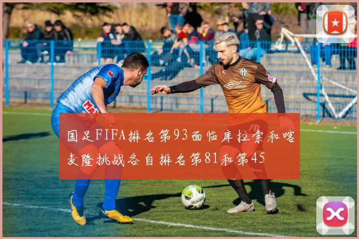 国足FIFA排名第93面临库拉索和喀麦隆挑战各自排名第81和第45