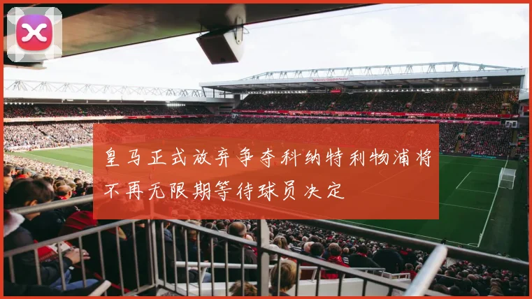 皇马正式放弃争夺科纳特利物浦将不再无限期等待球员决定