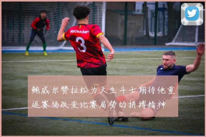 鲍威尔赞拉松为天生斗士期待他重返赛场改变比赛局势的拼搏精神