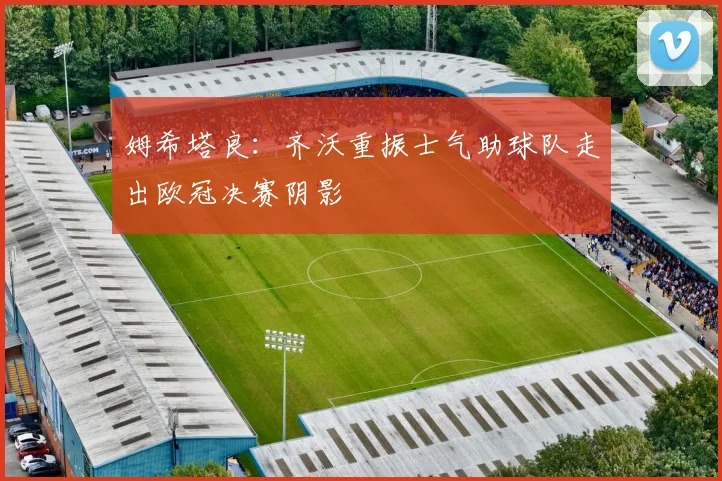 姆希塔良：齐沃重振士气助球队走出欧冠决赛阴影