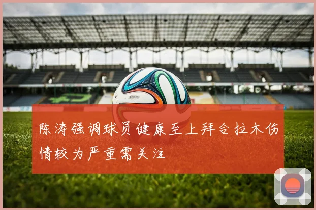 陈涛强调球员健康至上拜合拉木伤情较为严重需关注