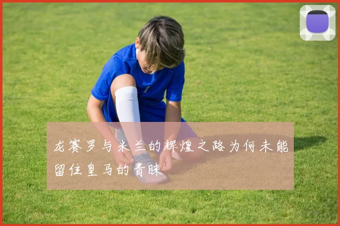龙赛罗与米兰的辉煌之路为何未能留住皇马的青睐