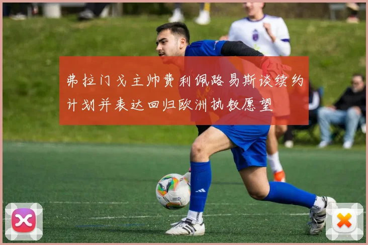 弗拉门戈主帅费利佩路易斯谈续约计划并表达回归欧洲执教愿望