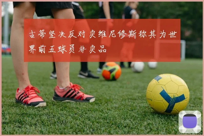 古蒂坚决反对卖维尼修斯称其为世界前五球员非卖品