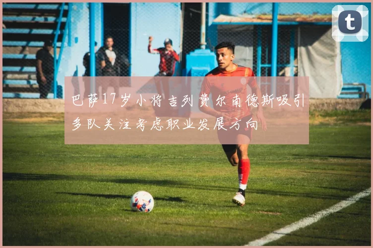 巴萨17岁小将吉列费尔南德斯吸引多队关注考虑职业发展方向