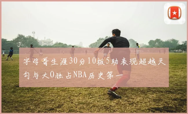 字母哥生涯30分10板5助表现超越天勾与大O独占NBA历史第一