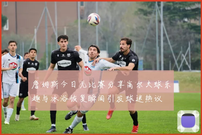 詹姆斯今日无比赛分享高尔夫球乐趣与冰浴恢复瞬间引发球迷热议