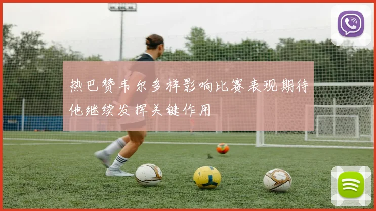 热巴赞韦尔多样影响比赛表现期待他继续发挥关键作用