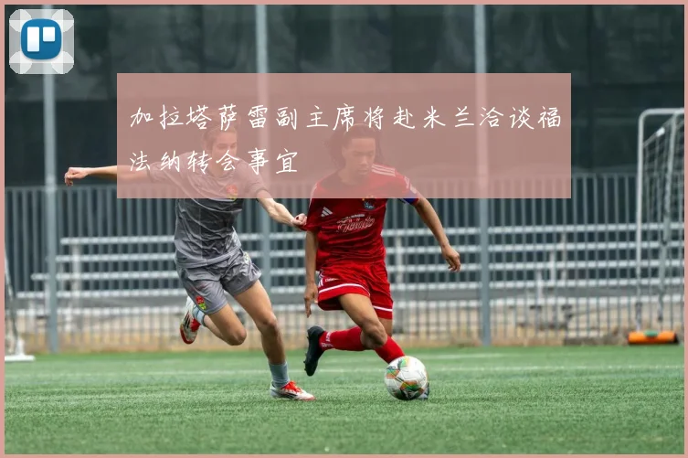 加拉塔萨雷副主席将赴米兰洽谈福法纳转会事宜