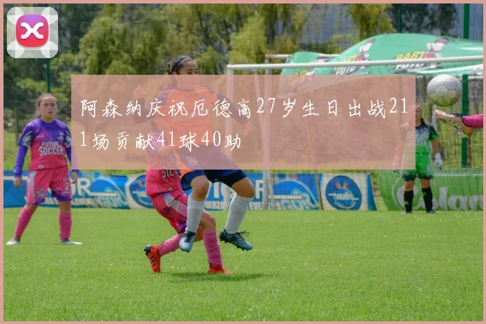 阿森纳庆祝厄德高27岁生日出战211场贡献41球40助