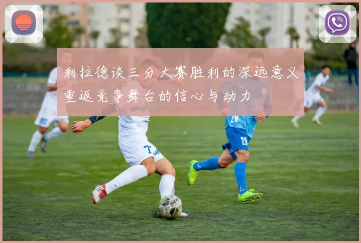 利拉德谈三分大赛胜利的深远意义重返竞争舞台的信心与动力