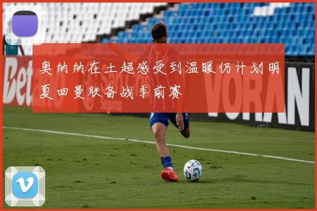 奥纳纳在土超感受到温暖仍计划明夏回曼联备战季前赛