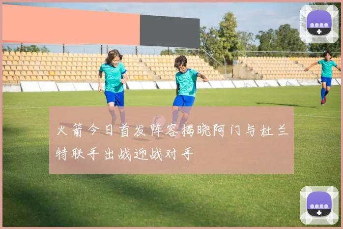 火箭今日首发阵容揭晓阿门与杜兰特联手出战迎战对手