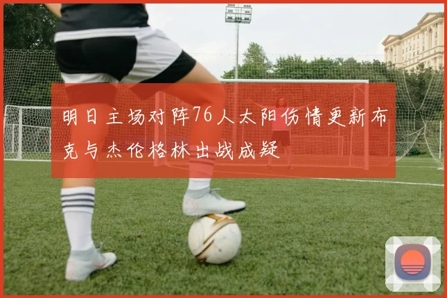 明日主场对阵76人太阳伤情更新布克与杰伦格林出战成疑