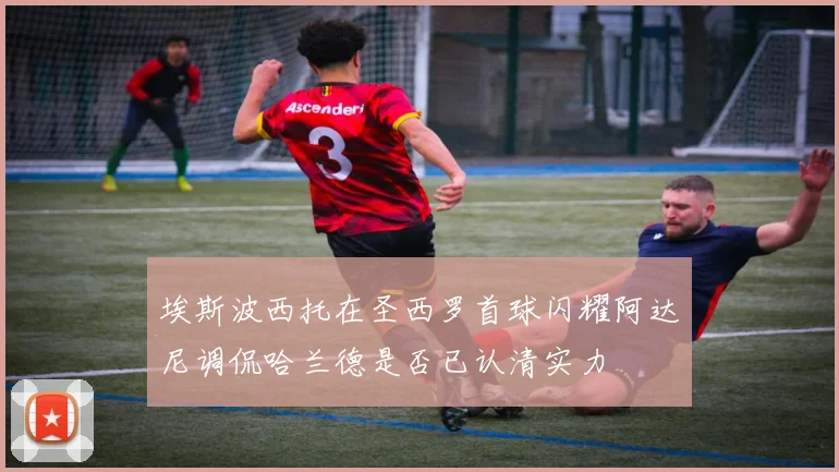 埃斯波西托在圣西罗首球闪耀阿达尼调侃哈兰德是否已认清实力