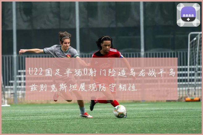 U22国足半场0射门险造乌龙战平乌兹别克斯坦展现防守韧性