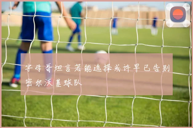 字母哥坦言若能选择或许早已告别密尔沃基球队
