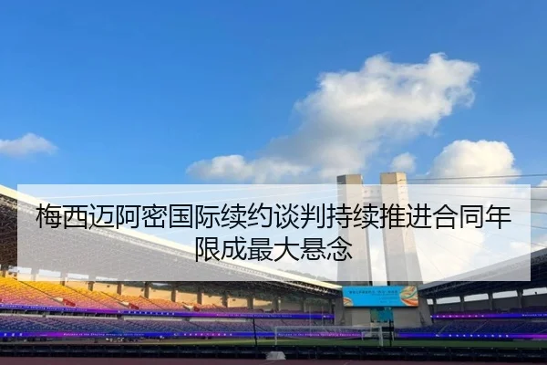 梅西迈阿密国际续约谈判持续推进合同年限成最大悬念
